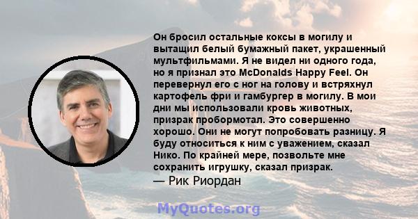 Он бросил остальные коксы в могилу и вытащил белый бумажный пакет, украшенный мультфильмами. Я не видел ни одного года, но я признал это McDonalds Happy Feel. Он перевернул его с ног на голову и встряхнул картофель фри