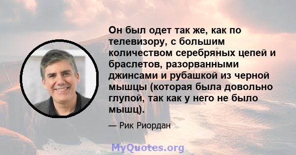 Он был одет так же, как по телевизору, с большим количеством серебряных цепей и браслетов, разорванными джинсами и рубашкой из черной мышцы (которая была довольно глупой, так как у него не было мышц).