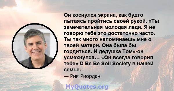 Он коснулся экрана, как будто пытаясь пройтись своей рукой. «Ты замечательная молодая леди. Я не говорю тебе это достаточно часто. Ты так много напоминаешь мне о твоей матери. Она была бы гордиться. И дедушка Том»-он