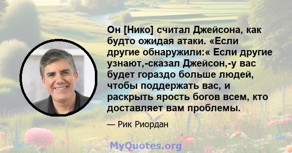 Он [Нико] считал Джейсона, как будто ожидая атаки. «Если другие обнаружили:« Если другие узнают,-сказал Джейсон,-у вас будет гораздо больше людей, чтобы поддержать вас, и раскрыть ярость богов всем, кто доставляет вам