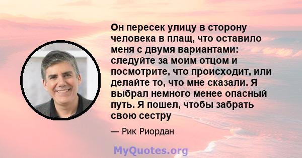 Он пересек улицу в сторону человека в плащ, что оставило меня с двумя вариантами: следуйте за моим отцом и посмотрите, что происходит, или делайте то, что мне сказали. Я выбрал немного менее опасный путь. Я пошел, чтобы 