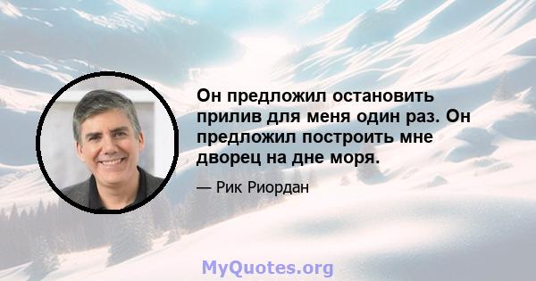 Он предложил остановить прилив для меня один раз. Он предложил построить мне дворец на дне моря.