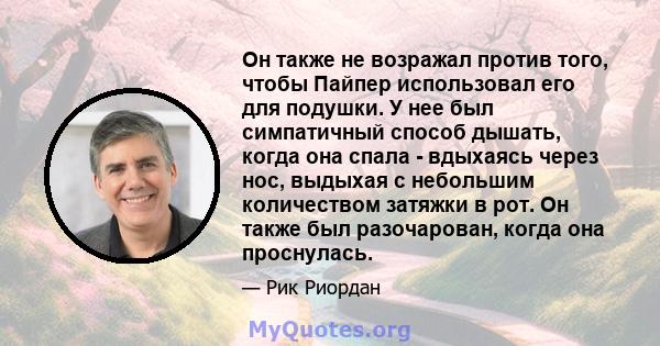 Он также не возражал против того, чтобы Пайпер использовал его для подушки. У нее был симпатичный способ дышать, когда она спала - вдыхаясь через нос, выдыхая с небольшим количеством затяжки в рот. Он также был