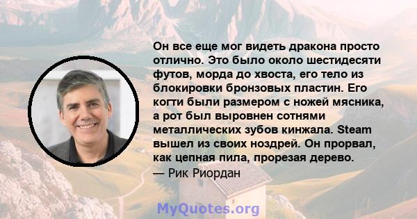 Он все еще мог видеть дракона просто отлично. Это было около шестидесяти футов, морда до хвоста, его тело из блокировки бронзовых пластин. Его когти были размером с ножей мясника, а рот был выровнен сотнями