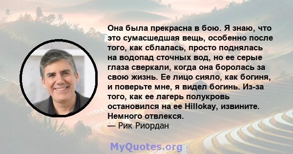 Она была прекрасна в бою. Я знаю, что это сумасшедшая вещь, особенно после того, как сблалась, просто поднялась на водопад сточных вод, но ее серые глаза сверкали, когда она боролась за свою жизнь. Ее лицо сияло, как