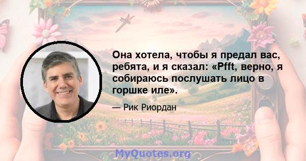 Она хотела, чтобы я предал вас, ребята, и я сказал: «Pfft, верно, я собираюсь послушать лицо в горшке иле».