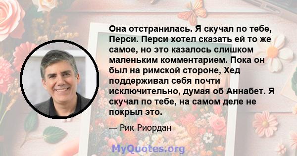 Она отстранилась. Я скучал по тебе, Перси. Перси хотел сказать ей то же самое, но это казалось слишком маленьким комментарием. Пока он был на римской стороне, Хед поддерживал себя почти исключительно, думая об Аннабет.