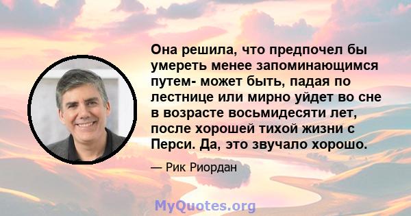 Она решила, что предпочел бы умереть менее запоминающимся путем- может быть, падая по лестнице или мирно уйдет во сне в возрасте восьмидесяти лет, после хорошей тихой жизни с Перси. Да, это звучало хорошо.