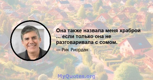 Она также назвала меня храброй ... если только она не разговаривала с сомом.