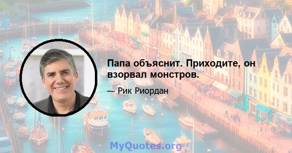 Папа объяснит. Приходите, он взорвал монстров.