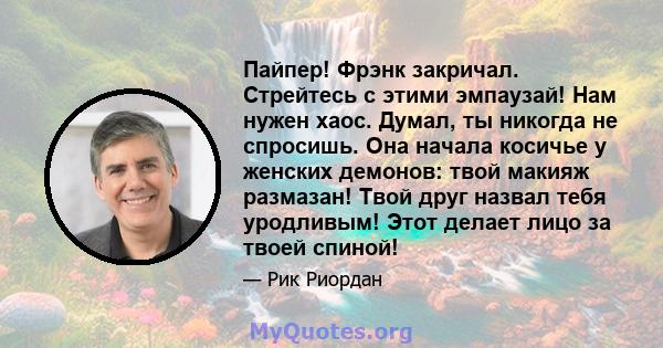 Пайпер! Фрэнк закричал. Стрейтесь с этими эмпаузай! Нам нужен хаос. Думал, ты никогда не спросишь. Она начала косичье у женских демонов: твой макияж размазан! Твой друг назвал тебя уродливым! Этот делает лицо за твоей