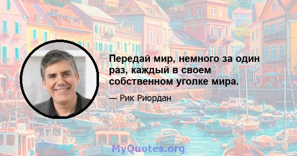 Передай мир, немного за один раз, каждый в своем собственном уголке мира.