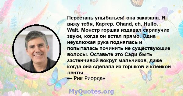 Перестань улыбаться! она заказала. Я вижу тебя, Картер. Ohand, eh, Hullo, Walt. Монстр горшка издавал скрипучие звуки, когда он встал прямо. Одна неуклюжая рука поднялась и попыталась починить не существующие волосы.