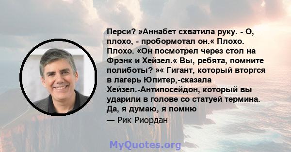 Перси? »Аннабет схватила руку. - О, плохо, - пробормотал он.« Плохо. Плохо. «Он посмотрел через стол на Фрэнк и Хейзел.« Вы, ребята, помните полиботы? »« Гигант, который вторгся в лагерь Юпитер,-сказала