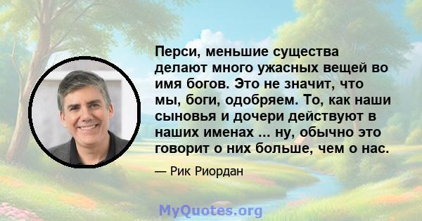 Перси, меньшие существа делают много ужасных вещей во имя богов. Это не значит, что мы, боги, одобряем. То, как наши сыновья и дочери действуют в наших именах ... ну, обычно это говорит о них больше, чем о нас.