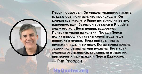 Перси посмотрел. Он увидел упавшего гиганта и, казалось, понимал, что происходит. Он кричал кое -что, что было потеряно на ветру, наверное: иди! Затем он врезался в Riptide в лед у его ног. Весь ледник вздрогнул.