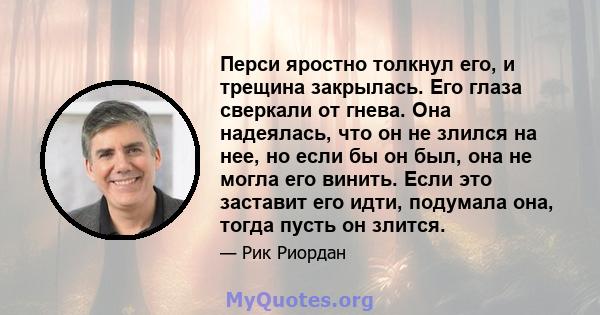 Перси яростно толкнул его, и трещина закрылась. Его глаза сверкали от гнева. Она надеялась, что он не злился на нее, но если бы он был, она не могла его винить. Если это заставит его идти, подумала она, тогда пусть он