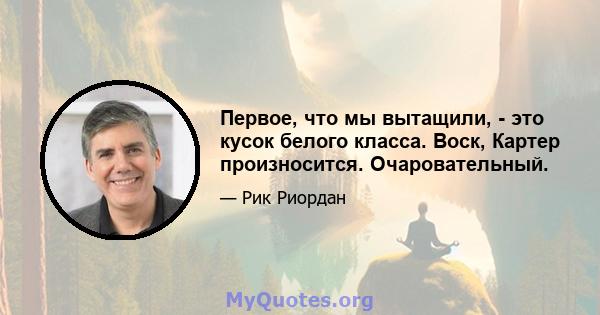 Первое, что мы вытащили, - это кусок белого класса. Воск, Картер произносится. Очаровательный.