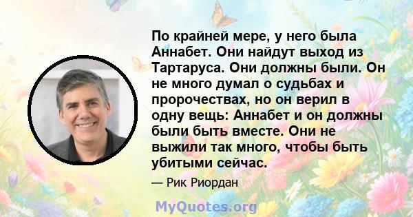 По крайней мере, у него была Аннабет. Они найдут выход из Тартаруса. Они должны были. Он не много думал о судьбах и пророчествах, но он верил в одну вещь: Аннабет и он должны были быть вместе. Они не выжили так много,