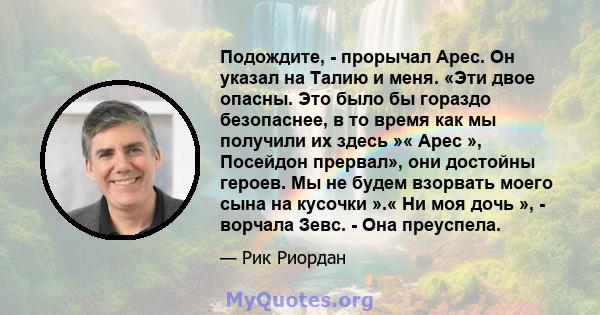 Подождите, - прорычал Арес. Он указал на Талию и меня. «Эти двое опасны. Это было бы гораздо безопаснее, в то время как мы получили их здесь »« Арес », Посейдон прервал», они достойны героев. Мы не будем взорвать моего