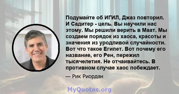 Подумайте об ИГИЛ, Джаз повторил. И Садитер - цель. Вы научили нас этому. Мы решили верить в Маат. Мы создаем порядок из хаоса, красоты и значения из уродливой случайности. Вот что такое Египет. Вот почему его название, 