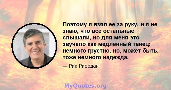 Поэтому я взял ее за руку, и я не знаю, что все остальные слышали, но для меня это звучало как медленный танец: немного грустно, но, может быть, тоже немного надежда.