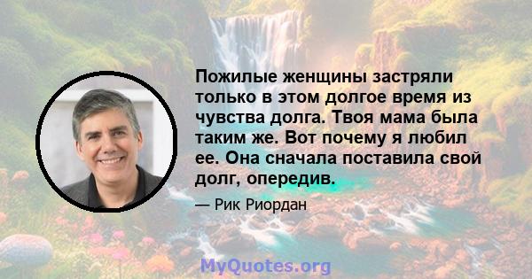 Пожилые женщины застряли только в этом долгое время из чувства долга. Твоя мама была таким же. Вот почему я любил ее. Она сначала поставила свой долг, опередив.