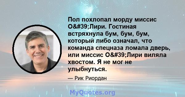 Пол похлопал морду миссис О'Лири. Гостиная встряхнула бум, бум, бум, который либо означал, что команда спецназа ломала дверь, или миссис О'Лири виляла хвостом. Я не мог не улыбнуться.