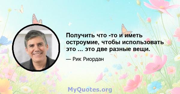 Получить что -то и иметь остроумие, чтобы использовать это ... это две разные вещи.