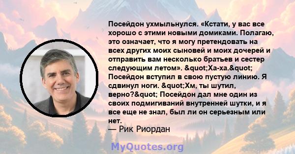 Посейдон ухмыльнулся. «Кстати, у вас все хорошо с этими новыми домиками. Полагаю, это означает, что я могу претендовать на всех других моих сыновей и моих дочерей и отправить вам несколько братьев и сестер следующим