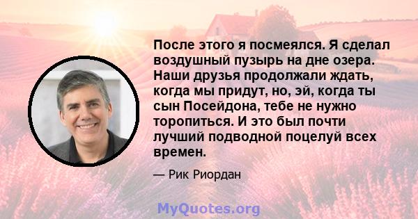 После этого я посмеялся. Я сделал воздушный пузырь на дне озера. Наши друзья продолжали ждать, когда мы придут, но, эй, когда ты сын Посейдона, тебе не нужно торопиться. И это был почти лучший подводной поцелуй всех