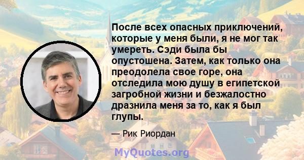 После всех опасных приключений, которые у меня были, я не мог так умереть. Сэди была бы опустошена. Затем, как только она преодолела свое горе, она отследила мою душу в египетской загробной жизни и безжалостно дразнила