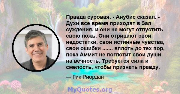 Правда суровая. - Анубис сказал. - Духи все время приходят в Зал суждения, и они не могут отпустить свою ложь. Они отрицают свои недостатки, свои истинные чувства, свои ошибки ....... вплоть до тех пор, пока Аммит не