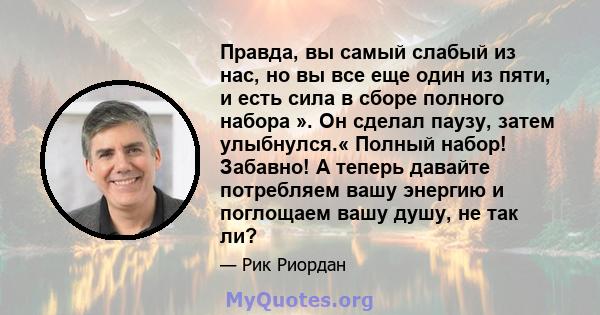 Правда, вы самый слабый из нас, но вы все еще один из пяти, и есть сила в сборе полного набора ». Он сделал паузу, затем улыбнулся.« Полный набор! Забавно! А теперь давайте потребляем вашу энергию и поглощаем вашу душу, 