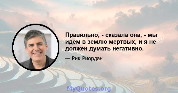 Правильно, - сказала она, - мы идем в землю мертвых, и я не должен думать негативно.