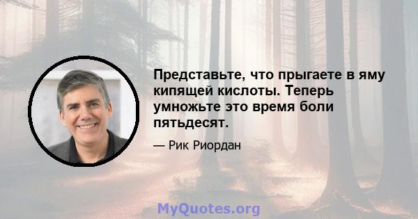 Представьте, что прыгаете в яму кипящей кислоты. Теперь умножьте это время боли пятьдесят.