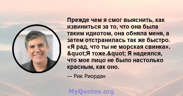 Прежде чем я смог выяснить, как извиниться за то, что она была таким идиотом, она обняла меня, а затем отстранилась так же быстро. «Я рад, что ты не морская свинка». "Я тоже." Я надеялся, что мое лицо не было