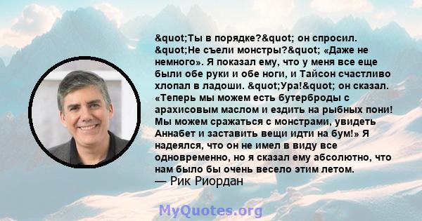 "Ты в порядке?" он спросил. "Не съели монстры?" «Даже не немного». Я показал ему, что у меня все еще были обе руки и обе ноги, и Тайсон счастливо хлопал в ладоши. "Ура!" он сказал. «Теперь