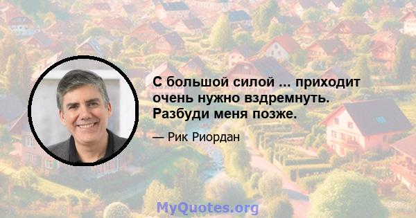 С большой силой ... приходит очень нужно вздремнуть. Разбуди меня позже.