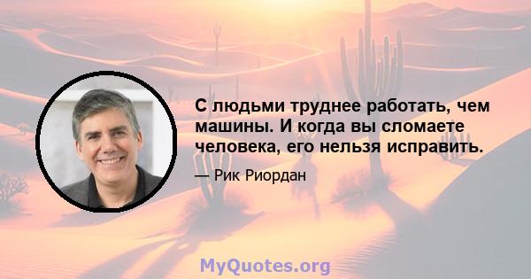 С людьми труднее работать, чем машины. И когда вы сломаете человека, его нельзя исправить.