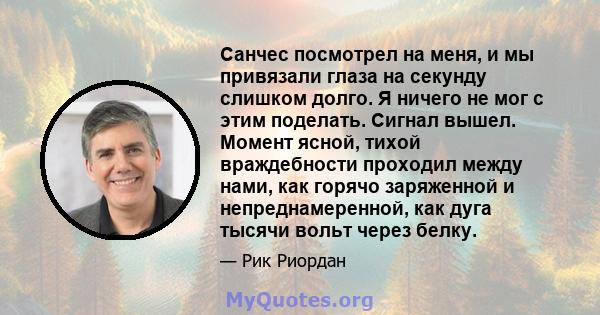 Санчес посмотрел на меня, и мы привязали глаза на секунду слишком долго. Я ничего не мог с этим поделать. Сигнал вышел. Момент ясной, тихой враждебности проходил между нами, как горячо заряженной и непреднамеренной, как 