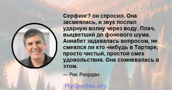 Серфинг? он спросил. Она засмеялась, и звук послал ударную волну через воду. Плач, выцветший до фонового шума. Аннабет задавалась вопросом, не смеялся ли кто -нибудь в Тартаре, просто чистый, простой смех удовольствия.