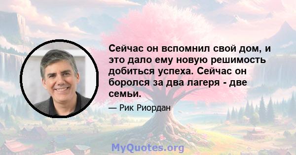 Сейчас он вспомнил свой дом, и это дало ему новую решимость добиться успеха. Сейчас он боролся за два лагеря - две семьи.