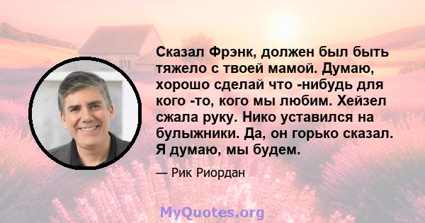 Сказал Фрэнк, должен был быть тяжело с твоей мамой. Думаю, хорошо сделай что -нибудь для кого -то, кого мы любим. Хейзел сжала руку. Нико уставился на булыжники. Да, он горько сказал. Я думаю, мы будем.