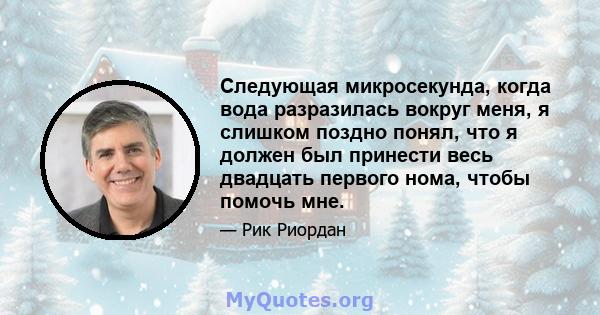 Следующая микросекунда, когда вода разразилась вокруг меня, я слишком поздно понял, что я должен был принести весь двадцать первого нома, чтобы помочь мне.