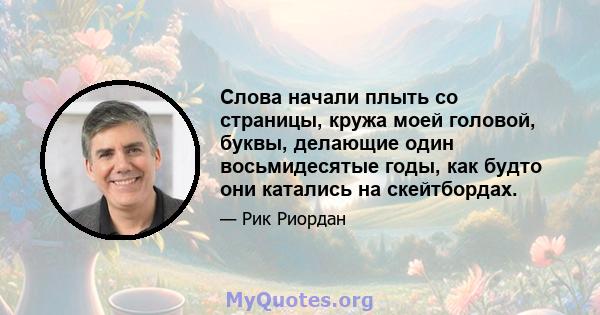 Слова начали плыть со страницы, кружа моей головой, буквы, делающие один восьмидесятые годы, как будто они катались на скейтбордах.