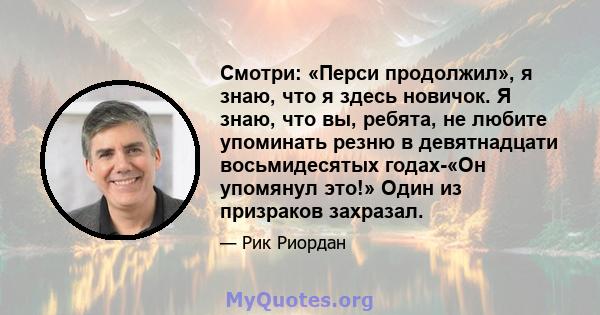 Смотри: «Перси продолжил», я знаю, что я здесь новичок. Я знаю, что вы, ребята, не любите упоминать резню в девятнадцати восьмидесятых годах-«Он упомянул это!» Один из призраков захразал.