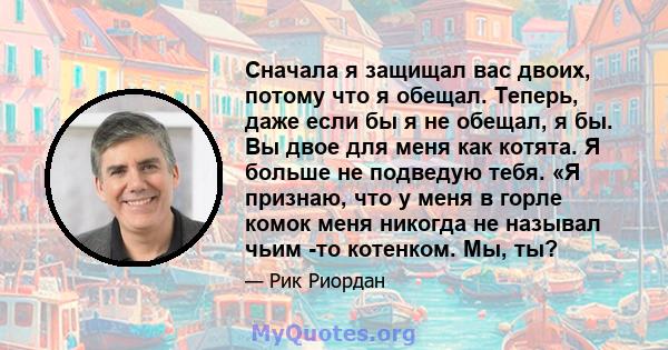 Сначала я защищал вас двоих, потому что я обещал. Теперь, даже если бы я не обещал, я бы. Вы двое для меня как котята. Я больше не подведую тебя. «Я признаю, что у меня в горле комок меня никогда не называл чьим -то