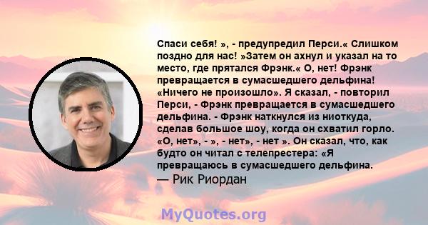 Спаси себя! », - предупредил Перси.« Слишком поздно для нас! »Затем он ахнул и указал на то место, где прятался Фрэнк.« О, нет! Фрэнк превращается в сумасшедшего дельфина! «Ничего не произошло». Я сказал, - повторил