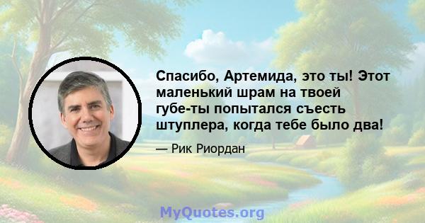 Спасибо, Артемида, это ты! Этот маленький шрам на твоей губе-ты попытался съесть штуплера, когда тебе было два!